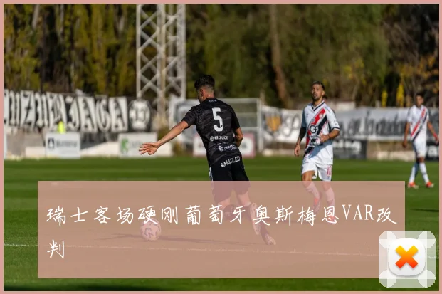 瑞士客场硬刚葡萄牙奥斯梅恩VAR改判