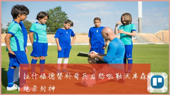 拉什福德替补奇兵后怒吼勒沃库森绝杀封神