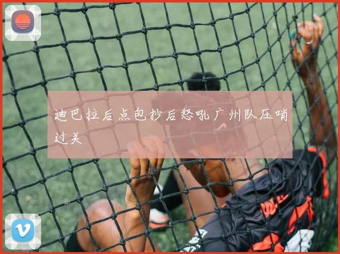 迪巴拉后点包抄后怒吼广州队压哨过关