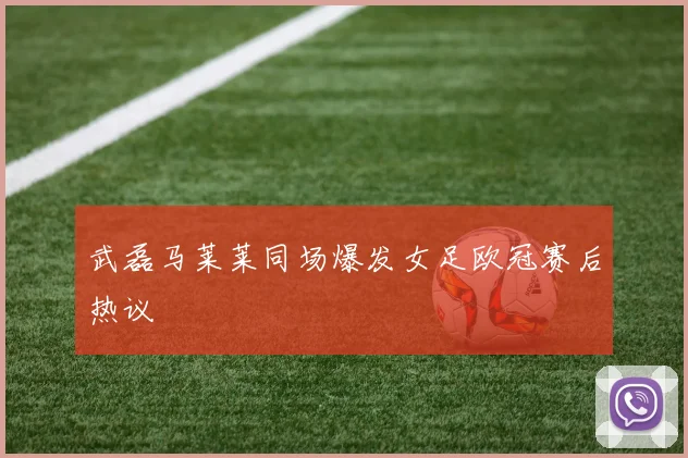 武磊马莱莱同场爆发女足欧冠赛后热议