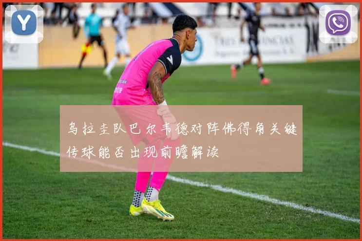 乌拉圭队巴尔韦德对阵佛得角关键传球能否出现前瞻解读