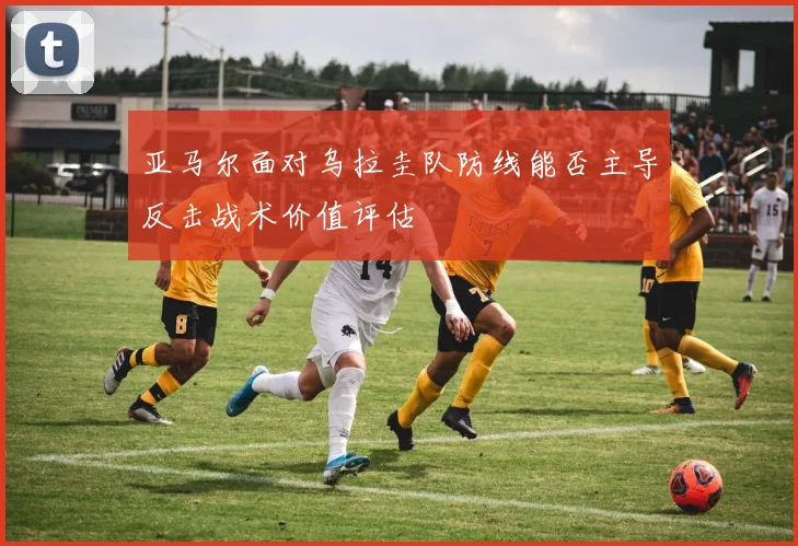 亚马尔面对乌拉圭队防线能否主导反击战术价值评估