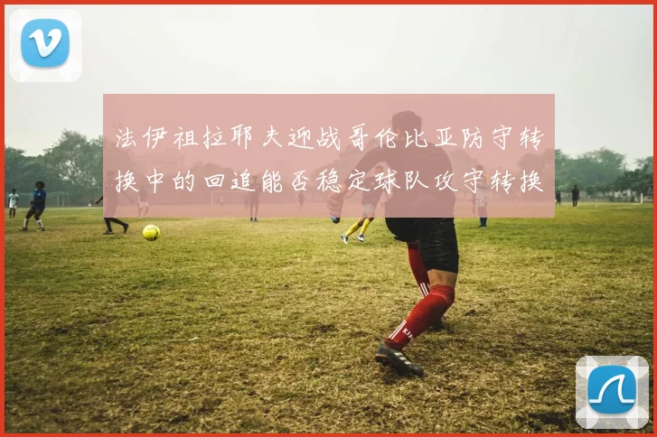 法伊祖拉耶夫迎战哥伦比亚防守转换中的回追能否稳定球队攻守转换