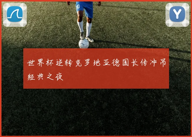 世界杯逆转克罗地亚德国长传冲吊经典之夜