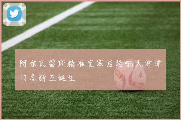 阿尔瓦雷斯精准直塞后怒吼天津津门虎新王诞生