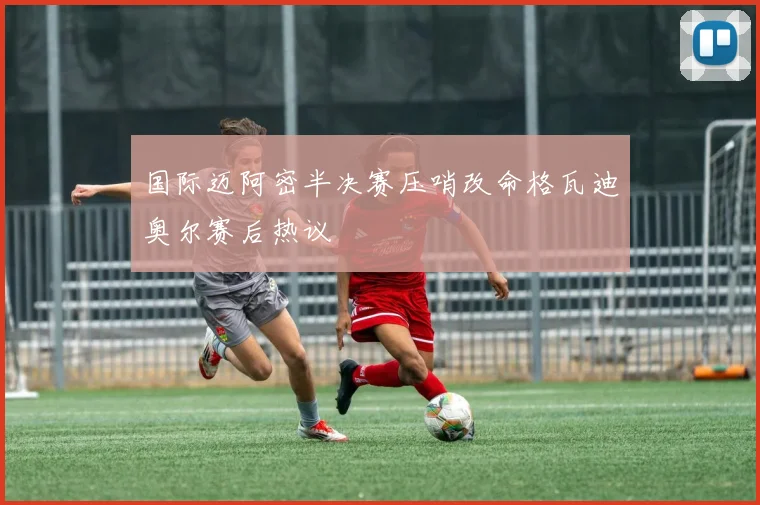 国际迈阿密半决赛压哨改命格瓦迪奥尔赛后热议