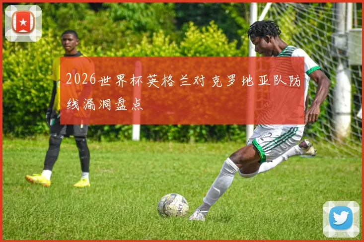 2026世界杯英格兰对克罗地亚队防线漏洞盘点