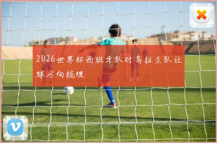 2026世界杯西班牙队对乌拉圭队让球方向梳理