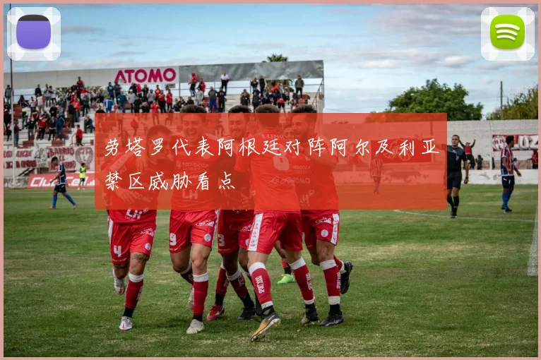 劳塔罗代表阿根廷对阵阿尔及利亚禁区威胁看点