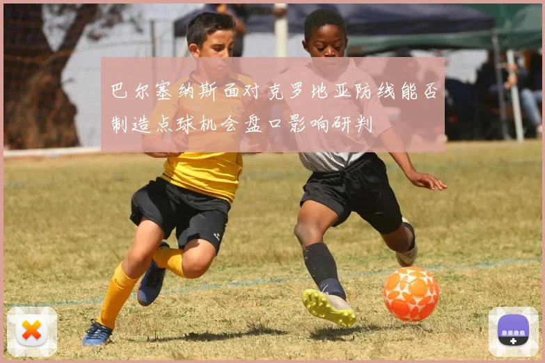巴尔塞纳斯面对克罗地亚防线能否制造点球机会盘口影响研判