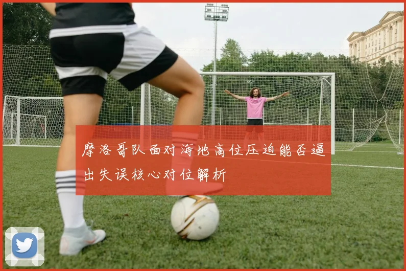 摩洛哥队面对海地高位压迫能否逼出失误核心对位解析