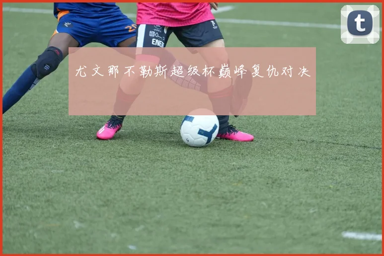 尤文那不勒斯超级杯巅峰复仇对决