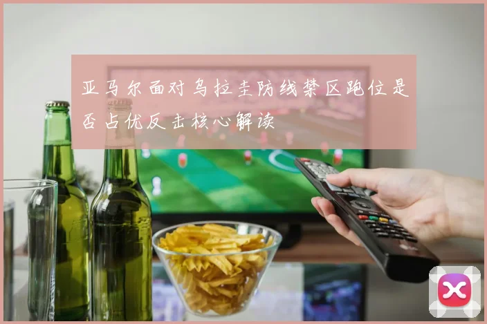 亚马尔面对乌拉圭防线禁区跑位是否占优反击核心解读