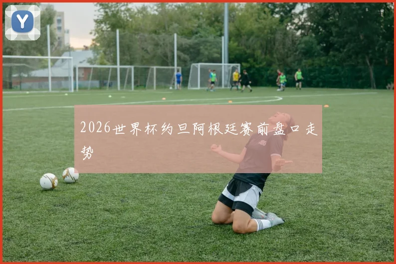 2026世界杯约旦阿根廷赛前盘口走势
