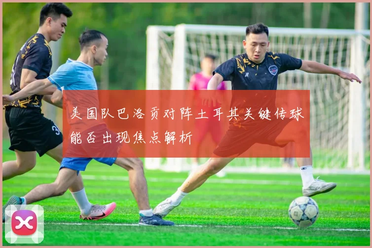 美国队巴洛贡对阵土耳其关键传球能否出现焦点解析