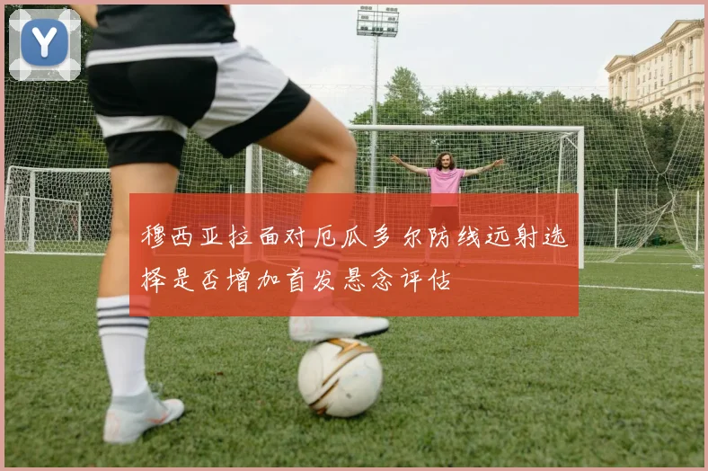 穆西亚拉面对厄瓜多尔防线远射选择是否增加首发悬念评估