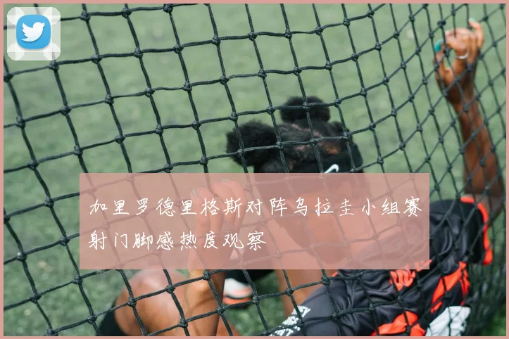 加里罗德里格斯对阵乌拉圭小组赛射门脚感热度观察
