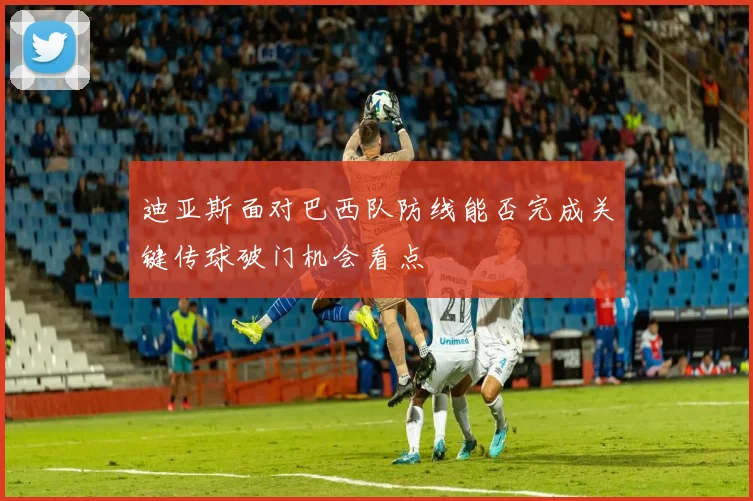 迪亚斯面对巴西队防线能否完成关键传球破门机会看点