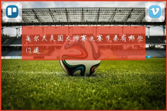 高尔夫美国大师赛决赛节奏有哪些门道