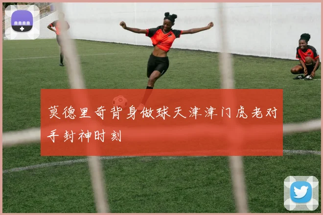 莫德里奇背身做球天津津门虎老对手封神时刻