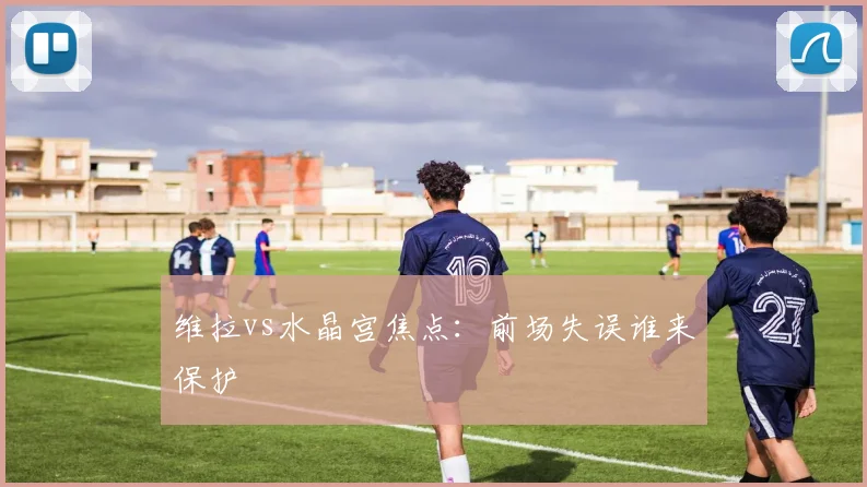 维拉vs水晶宫焦点：前场失误谁来保护