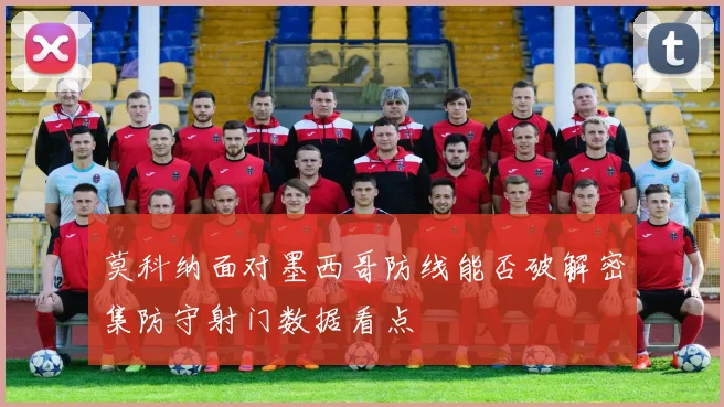 莫科纳面对墨西哥防线能否破解密集防守射门数据看点