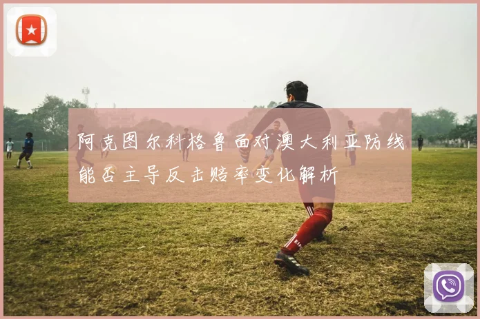 阿克图尔科格鲁面对澳大利亚防线能否主导反击赔率变化解析