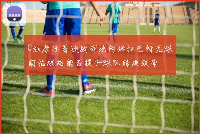 C组摩洛哥迎战海地阿姆拉巴特无球前插线路能否提升球队转换效率