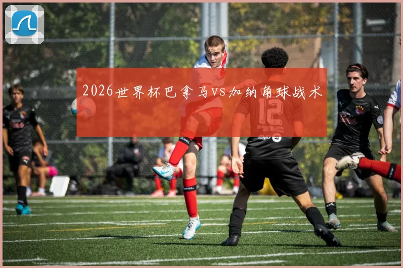 2026世界杯巴拿马vs加纳角球战术